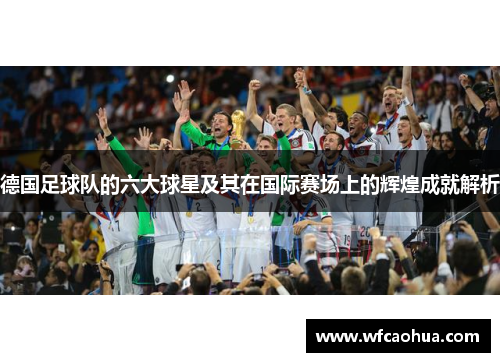德国足球队的六大球星及其在国际赛场上的辉煌成就解析